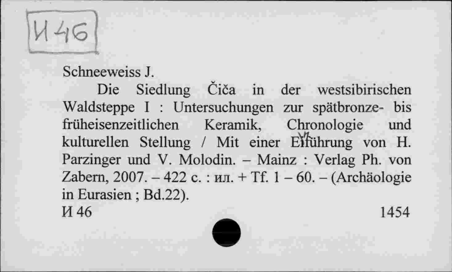 ﻿Schneeweiss J.
Die Siedlung Cica in der westsibirischen Waldsteppe I : Untersuchungen zur spätbronze- bis früheisenzeitlichen Keramik, Chronologie und kulturellen Stellung / Mit einer ElTührung von H. Parzinger und V. Molodin. - Mainz : Verlag Ph. von Zabem, 2007. - 422 c. : ил. + Tf. 1 - 60. - (Archäologie in Eurasien ; Bd.22).
И 46	1454